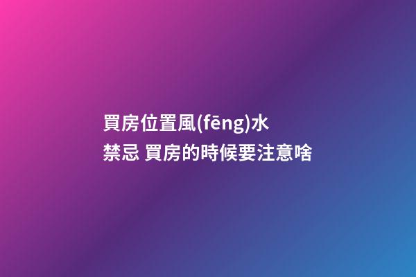 買房位置風(fēng)水禁忌 買房的時候要注意啥